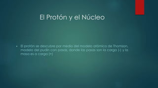 El Protón y el Núcleo 
 El protón se descubre por medio del modelo atómico de Thomson, 
modelo del pudín con pasas, donde las pasas son la carga (-) y la 
masa es a carga (+) 
 