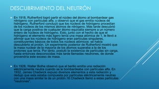 DESCUBRIMIENTO DEL NEUTRÓN
 En 1918, Rutherford logró partir el núcleo del átomo al bombardear gas
nitrógeno con partículas alfa, y observó que el gas emitía núcleos de
hidrógeno. Rutherford concluyó que los núcleos de hidrógeno procedían
de los núcleos de los mismos átomos de nitrógeno. Más tarde descubrió
que la carga positiva de cualquier átomo equivalía siempre a un número
entero de núcleos de hidrógeno. Esto, junto con el hecho de que el
hidrógeno el elemento más ligero tenía una masa atómica de 1, le llevó a
afirmar que los núcleos de hidrógeno eran partículas singulares,
constituyentes básicos de todos los núcleos atómicos: se había
descubierto el protón. Un experimento posterior de Rutherford mostró que
la masa nuclear de la mayoría de los átomos superaba a la de los
protones que tenía. Por tanto, postuló la existencia de partículas sin carga,
hasta entonces desconocidas más tarde llamadas neutrones, de donde
provendría este exceso de masa.
 En 1928, Walter Bothe observó que el berilio emitía una radiación
eléctricamente neutra cuando se le bombardeaba con partículas alfa. En
1932, James Chadwick expuso diversos elementos a esta radiación y
dedujo que esta estaba compuesta por partículas eléctricamente neutras
con una masa similar la de un protón.16 Chadwick llamó a estas partículas
"neutrones".
 