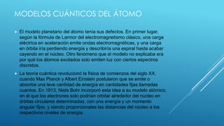 MODELOS CUÁNTICOS DEL ÁTOMO
 El modelo planetario del átomo tenía sus defectos. En primer lugar,
según la fórmula de Larmor del electromagnetismo clásico, una carga
eléctrica en aceleración emite ondas electromagnéticas, y una carga
en órbita iría perdiendo energía y describiría una espiral hasta acabar
cayendo en el núcleo. Otro fenómeno que el modelo no explicaba era
por qué los átomos excitados solo emiten luz con ciertos espectros
discretos.
 La teoría cuántica revolucionó la física de comienzos del siglo XX,
cuando Max Planck y Albert Einstein postularon que se emite o
absorbe una leve cantidad de energía en cantidades fijas llamadas
cuantos. En 1913, Niels Bohr incorporó esta idea a su modelo atómico,
en el que los electrones solo podrían orbitar alrededor del núcleo en
órbitas circulares determinadas, con una energía y un momento
angular fijos, y siendo proporcionales las distancias del núcleo a los
respectivos niveles de energía.
 