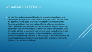 ATOMISMO FILOSÓFICO
 La idea de que la materia está hecha de unidades discretas es una
muy antigua y surge en muchas culturas antiguas como Grecia e India.
No obstante, estas ideas estuvieron fundadas en el razonamiento
filosófico y teológico más que en la evidencia y la experimentación.
Como resultado, sus opiniones sobre cómo son los átomos y cómo se
comportan eran muy incorrectas. Además no podían convencer a todo
el mundo, así que el atomismo solo era una entre varias teorías rivales
sobre la naturaleza de materia. No fue hasta el siglo XIX que los
científicos abrazaron y refinaron la idea, ya que la floreciente ciencia de
la química produjo descubrimientos que podían explicarse fácilmente
utilizando el concepto del átomo.
 