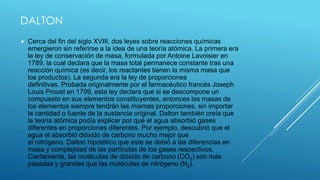 DALTON
 Cerca del fin del siglo XVIII, dos leyes sobre reacciones químicas
emergieron sin referirse a la idea de una teoría atómica. La primera era
la ley de conservación de masa, formulada por Antoine Lavoisier en
1789, la cual declara que la masa total permanece constante tras una
reacción química (es decir, los reactantes tienen la misma masa que
los productos). La segunda era la ley de proporciones
definitivas. Probada originalmente por el farmacéutico francés Joseph
Louis Proust en 1799, esta ley declara que si se descompone un
compuesto en sus elementos constituyentes, entonces las masas de
los elementos siempre tendrán las mismas proporciones, sin importar
la cantidad o fuente de la sustancia original. Dalton también creía que
la teoría atómica podía explicar por qué el agua absorbió gases
diferentes en proporciones diferentes. Por ejemplo, descubrió que el
agua el absorbió dióxido de carbono mucho mejor que
el nitrógeno. Dalton hipotético que este se debió a las diferencias en
masa y complejidad de las partículas de los gases respectivos.
Ciertamente, las moléculas de dióxido de carbono (CO2) son más
pesadas y grandes que las moléculas de nitrógeno (N2).
 
