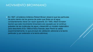 MOVIMIENTO BROWNIANO
 En 1827, el botánico británico Robert Brown observó que las partículas
de polvo dentro de los granos de polen que flotan en el agua
constantemente vibran sin razón aparente. En 1905, Albert Einstein
teorizó que este movimiento browniano era causado por el continuo
golpeteo de las moléculas de agua y desarrolló un modelo matemático
para describirlo.9 En 1908 el físico francés Jean Perrin la validó
experimentalmente, lo que proveyó de validación adicional a la teoría
particular (y por extensión a la teoría atómica).
 