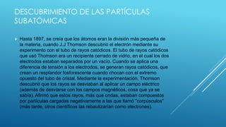 DESCUBRIMIENTO DE LAS PARTÍCULAS
SUBATÓMICAS
 Hasta 1897, se creía que los átomos eran la división más pequeña de
la materia, cuando J.J Thomson descubrió el electrón mediante su
experimento con el tubo de rayos catódicos. El tubo de rayos catódicos
que usó Thomson era un recipiente cerrado de vidrio, en el cual los dos
electrodos estaban separados por un vacío. Cuando se aplica una
diferencia de tensión a los electrodos, se generan rayos catódicos, que
crean un resplandor fosforescente cuando chocan con el extremo
opuesto del tubo de cristal. Mediante la experimentación, Thomson
descubrió que los rayos se desviaban al aplicar un campo eléctrico
(además de desviarse con los campos magnéticos, cosa que ya se
sabía). Afirmó que estos rayos, más que ondas, estaban compuestos
por partículas cargadas negativamente a las que llamó "corpúsculos"
(más tarde, otros científicos las rebautizarían como electrones).
 