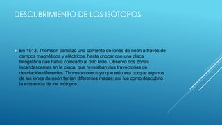 DESCUBRIMIENTO DE LOS ISÓTOPOS
 En 1913, Thomson canalizó una corriente de iones de neón a través de
campos magnéticos y eléctricos, hasta chocar con una placa
fotográfica que había colocado al otro lado. Observó dos zonas
incandescentes en la placa, que revelaban dos trayectorias de
desviación diferentes. Thomson concluyó que esto era porque algunos
de los iones de neón tenían diferentes masas; así fue como descubrió
la existencia de los isótopos.
 