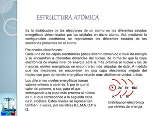 ESTRUCTURA ATÓMICA
Es la distribución de los electrones de un átomo en los diferentes estados
energéticos determinados por los orbitales en dicho átomo. Así, mediante la
configuración electrónica se representan los diferentes estados de los
electrones presentes en el átomo.
Por niveles electrónicos:
Cada una de las capas electrónicas posee distinto contenido o nivel de energía
y se encuentran a diferentes distancias del núcleo, de forma tal que la capa
electrónica de menor nivel de energía será la más próxima al núcleo y las de
mayores niveles energéticos se encontrarán más alejadas de éste. A medida
que los electrones se encuentren en una capa electrónica alejada del
núcleo con gran contenido energético estarán más débilmente unidos a éste.
Los diferentes niveles energéticos toman
valores enteros a partir de 1; por lo que el
valor del primero, o sea, para el que
corresponde a la capa más próxima al núcleo
es 1, el que corresponde a la segunda capa
es 2, etcétera. Estos niveles se representan
también, a veces, por las letras K,L,M,N,O,P y
Q.
Distribucion electrónica
por niveles de energia
 