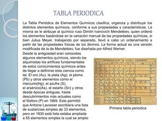 TABLA PERIODICA
La Tabla Periódica de Elementos Químicos clasifica, organiza y distribuye los
distintos elementos químicos, conforme a sus propiedades y características. La
misma se le atribuye al químico ruso Dimitri Ivanovich Mendeléiev, quien ordenó
los elementos basándose en la variación manual de las propiedades químicas, si
bien Julius Meyer, trabajando por separado, llevó a cabo un ordenamiento a
partir de las propiedades físicas de los átomos. La forma actual es una versión
modificada de la de Mendeléiev, fue diseñada por Alfred Werner.
Desde la antigüedad eran conocidos
algunos elementos químicos, siendo los
alquimistas los artífices fundamentales
de estos conocimientos químicos antes
de llegar a definirse esta ciencia como
tal. El oro (Au), la plata (Ag), el plomo
(Pb) y otros elementos como el
mercurio(Hg), el azufre (S),
el arsénico(As), el estaño (Sn) y otros
desde épocas antiguas, hasta
descubrimientos más actuales como
el fósforo (P) en 1669. Esto permitió
que Antoine Lavoisier escribiera una lista
de sustancias simples de 33 elementos,
pero en 1830 está lista estaba ampliada
a 55 elementos simples la cual se amplio
Primera tabla periodica
 