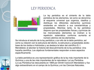 LEY PERIODICA
La ley periódica es el cimiento de la tabla
periódica de los elementos, tal como se denomina
al esquema universal que organiza, clasifica y
distribuye los diferentes elementos químicos
existentes en relación a sus características y
propiedades. Mientras tanto, la ley periódica
dispone que las propiedades físicas y químicas de
los mencionados elementos se inclinen a la
repetición sistemática conforme aumenta el
número atómico de los elementos.
Se introduce el estudio de la ley periódica y con ello de la tabla periódica, así
como su relación con la estructura del átomo, la estructura y propiedades ácido-
base de los óxidos e hidróxidos y se destaca la labor del científico D. I.
Mendeleiev al abordar la historia del descubrimiento de la ley periódica: Una
hazaña científica. Los objetivos fundamentales responden a esos aspectos
específicamente.
La tabla periódica es una representación gráfica de la ley más importante de la
Química y una de las más importantes de la naturaleza: La Ley Periódica.
La Ley Periódica fue descubierta en 1869 por Dimitri Ivanovich Mendeleiev y fue
algo extraordinario en el campo de la Química y en las Ciencias Naturales.
 