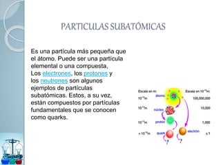 Es una partícula más pequeña que
el átomo. Puede ser una partícula
elemental o una compuesta,
Los electrones, los protones y
los neutrones son algunos
ejemplos de partículas
subatómicas. Estos, a su vez,
están compuestos por partículas
fundamentales que se conocen
como quarks.
PARTICULAS SUBATÓMICAS
 