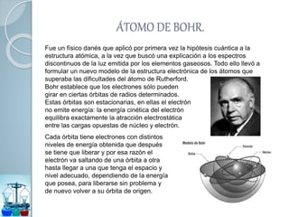 ÁTOMO DE BOHR.
Fue un físico danés que aplicó por primera vez la hipótesis cuántica a la
estructura atómica, a la vez que buscó una explicación a los espectros
discontinuos de la luz emitida por los elementos gaseosos. Todo ello llevó a
formular un nuevo modelo de la estructura electrónica de los átomos que
superaba las dificultades del átomo de Rutherford.
Bohr establece que los electrones sólo pueden
girar en ciertas órbitas de radios determinados.
Estas órbitas son estacionarias, en ellas el electrón
no emite energía: la energía cinética del electrón
equilibra exactamente la atracción electrostática
entre las cargas opuestas de núcleo y electrón.
Cada órbita tiene electrones con distintos
niveles de energía obtenida que después
se tiene que liberar y por esa razón el
electrón va saltando de una órbita a otra
hasta llegar a una que tenga el espacio y
nivel adecuado, dependiendo de la energía
que posea, para liberarse sin problema y
de nuevo volver a su órbita de origen.
 