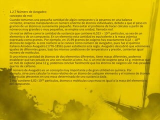1.2.7 Número de Avogadro:
concepto de mol
Cuando tomamos una pequeña cantidad de algún compuesto y la pesamos en una balanza
corriente, estamos manipulando un número enorme de átomos individuales, debido a que el peso en
gramos de un átomo es sumamente pequeño. Para evitar el problema de hacer cálculos a partir de
números muy grandes o muy pequeños, se emplea una unidad, llamada mol.
Un mol se define como la cantidad de sustancia que contiene 6,023 1023 partículas, ya sea de un
elemento o de un compuesto. En un elemento esta cantidad es equivalente a la masa atómica
expresada como gramos. Por ejemplo, en 15,99 gramos de oxígeno hay exactamente 6,02 1023
átomos de oxígeno. A este número se le conoce como número de Avogadro, pues fue el químico
italiano Amadeo Avogadro (1776-1856) quien estableció esta regla. Avogadro descubrió que volúmenes
iguales de diferentes gases, bajo las mismas condiciones de temperatura y presión, contenían igual
número de moléculas.
Si una misma cantidad de átomos de dos elementos diferentes, tiene masas diferentes, podemos
establecer qué tan pesado es uno con relación al otro. Así, si un mol de oxígeno pesa 16 g, mientras que
un mol de carbono pesa 12 g, podemos concluir fácilmente que los átomos de oxígeno son más pesados
que los de carbono.
El número de Avogadro es un concepto muy importante y de gran utilidad en química. Por
ejemplo, sirve para calcular la masa relativa de un átomo de cualquier elemento y el número de átomos
o partículas presentes en una masa determinada de una sustancia dada.
1 mol contiene 6,02 1023 partículas, átomos o moléculas cuya masa es igual a la masa del elemento o
del compuesto.
 