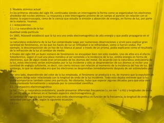 2. Modelo atómico actual
En las primeras décadas del siglo XX, continuaba siendo un interrogante la forma como se organizaban los electrones
alrededor del núcleo atómico. La respuesta a este interrogante provino de un campo al parecer sin relación con el
átomo: la espectroscopia, rama de la ciencia que estudia la emisión y absorción de energía, en forma de luz, por parte
de la materia. Veamos.
2.1 Antecedentes
2.1.1 La naturaleza de la luz:
dualidad onda-partícula
En 1865, Maxwell estableció que la luz era una onda electromagnética de alta energía y que podía propagarse en el
vacío.
La naturaleza ondulatoria de la luz fue comprobada luego por numerosas observaciones y sirvió para explicar gran
variedad de fenómenos, en los que los haces de luz se reflejaban o se refractaban, como si fueran ondas. Por
ejemplo, la descomposición de un haz de luz blanca al pasar a través de un prisma, podía explicarse como el resultado
de la refracción de la luz al cambiar de medio.
A finales del siglo XIX un buen número de fenómenos no encajaban bien con este modelo. Uno de ellos era el efecto
fotoeléctrico, según el cual una placa metálica al ser sometida a la incidencia de la luz, emitía energía en forma de
electrones, que de algún modo eran arrancados de los átomos del metal. De acuerdo con la naturaleza ondulatoria de
la luz, estos electrones serían estimulados por la luz incidente y sólo se desprenderían de sus átomos al recibir una
cantidad de energía suficiente, es decir, con cierto retraso con relación al momento de la incidencia del haz de luz. Sin
embargo, lo que se observaba era que los electrones se desprendían inmediatamente después de ser estimulados por
la luz.
Por otro lado, dependiendo del color de la luz empleada, el fenómeno se producía o no, de manera que la expulsión de
electrones debía estar relacionada con la longitud de onda de la luz incidente. Todo esto dejaba entrever que la luz
podía comportarse también como una partícula. No obstante, hubo que esperar algunas décadas para que esta idea
fuera planteada formalmente y aceptada por la comunidad científica.
2.1.2 El espectro electromagnético
La luz, dada su naturaleza ondulatoria, puede presentar diferentes frecuencias ( , en nm -1 o Hz) y longitudes de onda
( , en Å), que se ordenan en el llamado espectro electromagnético.
La cantidad de energía que transporta una onda electromagnética es función de la frecuencia, la longitud de onda y la
velocidad con que viaje, según la siguiente ecuación:
c =
 