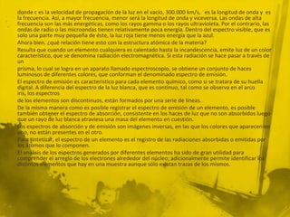 donde c es la velocidad de propagación de la luz en el vacío, 300.000 km/s, es la longitud de onda y es
la frecuencia. Así, a mayor frecuencia, menor será la longitud de onda y viceversa. Las ondas de alta
frecuencia son las más energéticas, como los rayos gamma o los rayos ultravioleta. Por el contrario, las
ondas de radio o las microondas tienen relativamente poca energía. Dentro del espectro visible, que es
solo una parte muy pequeña de éste, la luz roja tiene menos energía que la azul.
Ahora bien, ¿qué relación tiene esto con la estructura atómica de la materia?
Resulta que cuando un elemento cualquiera es calentado hasta la incandescencia, emite luz de un color
característico, que se denomina radiación electromagnética. Si esta radiación se hace pasar a través de
un
prisma, lo cual se logra en un aparato llamado espectroscopio, se obtiene un conjunto de haces
luminosos de diferentes colores, que conforman el denominado espectro de emisión.
El espectro de emisión es característico para cada elemento químico, como si se tratara de su huella
digital. A diferencia del espectro de la luz blanca, que es continuo, tal como se observa en el arco
iris, los espectros
de los elementos son discontinuos, están formados por una serie de líneas.
De la misma manera como es posible registrar el espectro de emisión de un elemento, es posible
también obtener el espectro de absorción, consistente en los haces de luz que no son absorbidos luego
que un rayo de luz blanca atraviesa una masa del elemento en cuestión.
Los espectros de absorción y de emisión son imágenes inversas, en las que los colores que aparecen en
uno, no están presentes en el otro.
Para sintetizar, el espectro de un elemento es el registro de las radiaciones absorbidas o emitidas por
los átomos que lo componen.
El análisis de los espectros generados por diferentes elementos ha sido de gran utilidad para
comprender el arreglo de los electrones alrededor del núcleo; adicionalmente permite identificar los
distintos elementos que hay en una muestra aunque sólo existan trazas de los mismos.
 
