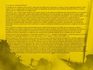 2.1.3 Teoría cuántica de Planck
El estudio de los espectros de emisión y absorción de diferentes sustancias y cuerpos, llevó al siguiente dilema: ¿Qué
pasaría con un cuerpo capaz de absorber todas las longitudes de onda de la luz incidente sobre él? Sería un cuerpo
negro, pues no reflejaría luz de ningún color.
Ahora bien, este cuerpo negro debería por lo tanto emitir luz de todas las longitudes de onda presentes en el espectro
electromagnético. Dado que la región ultravioleta del espectro es la más extensa, la radiación de un cuerpo negro
debería ser principalmente violeta, produciendo lo que se llamó una “catástrofe ultravioleta”. Los cuerpos negros no se
conocen en la naturaleza, por lo que la única manera de resolver el misterio era construir un aparato que se
comportara como un cuerpo negro y observar cómo lo hacía. Este aparato consistía en una cámara de hierro cuyas
paredes internas eran rugosas y estaba provista de un pequeño agujero, de manera que la luz que entraba en la
cámara era completamente absorbida, y debería ser emitida nuevamente al exterior, produciendo una catástrofe
ultravioleta. Esto no ocurrió así. Por el contrario, la mayor cantidad de radiaciones pertenecían a regiones cercanas al
infrarrojo.
Para resolver el conflicto el físico alemán Max Planck (1858-1947) propuso, en 1900, que la radiación emitida o
absorbida por los cuerpos calientes no se presentaba de manera continua, sino en forma de cantidades discretas de
energía, a las que llamó cuantos. El tamaño de un cuanto sería directamente proporcional a la frecuencia de la
radiación emitida o absorbida y la magnitud de energía intercambiada debería ser un múltiplo de esta unidad.
Planck resumió estos postulados en la siguiente expresión: E = h , donde E es la energía, es la frecuencia y h es una
constante, la constante de Planck, con un valor de 6,6 10-27 ergios * s (6,6 10-34 julios * s).
Albert Einstein, en 1905, utilizó la teoría cuántica de Planck para explicar el efecto fotoeléctrico. Einstein sugirió que la
luz estaba formada por paquetes de energía, que denominó fotones, cada uno de los cuales poseía una energía igual a
hn, de donde se deduce que la luz de alta frecuencia, como el color azul o la radiación ultravioleta, tiene fotones más
energéticos que aquella de baja frecuencia, como las ondas de radio o el color rojo. Como la energía necesaria para
remover los electrones en la superficie del metal es suministrada por la luz incidente, Einstein consideró el efecto
fotoeléctrico como el choque de dos partículas: un fotón y un electrón, en el cual, un electrón sólo sería expulsado por
un fotón suficientemente grande. Esto explicaba por qué la expulsión de electrones ocurría instantáneamente y sólo
con haces de luz de ciertos colores. Solo había un problema: la luz debería comportarse al mismo tiempo como una
onda y como una partícula. Actualmente, el carácter dual de la luz ha sido aceptado como una hipótesis de trabajo que
sirve para dar explicaciones a un cierto número de observaciones, de otro modo inexplicables.
 