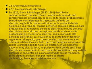  2.5 Arquitectura electrónica
 2.5.1 La ecuación de Schrödinger
 En 1926, Erwin Schrödinger (1887-1961) describió el
comportamiento del electrón en un átomo de acuerdo con
consideraciones estadísticas, es decir, en términos probabilísticos.
Schrödinger consideró que la trayectoria definida del
electrón, según Bohr, debe sustituirse por la probabilidad de
hallarlo en una zona del espacio periférico al núcleo atómico. Esta
probabilidad es también la densidad electrónica o nube de carga
electrónica, de modo que las regiones donde existe una alta
probabilidad de encontrar al electrón, son las zonas de alta
densidad electrónica. Las ecuaciones de Schrödinger delimitan
regiones en el espacio, que corresponden, más o menos a los
orbitales establecidos por Bohr, pero que designan las zonas en las
cuales la probabilidad de hallar un electrón, en un momento
dado, es muy alta. Es decir, no podemos decir dónde estará ese
electrón en un momento t, sino cuál es la probabilidad de que dicha
partícula se encuentre en la zona observada en ese momento.
Estos orbitales se describen por medio de cuatro
parámetros, llamados números cuánticos.
 