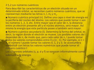 2.5.2 Los números cuánticos
Para describir las características de un electrón situado en un
determinado orbital, se necesitan cuatro números cuánticos, que se
representan mediante las letras n, l, ml y ms.
■ Número cuántico principal (n). Define una capa o nivel de energía en
la periferia del núcleo del átomo. Los valores que puede tomar n son
los números 1, 2, 3, etc. Entre mayor sea el valor de n, la distancia
entre un electrón presente allí y el núcleo atómico, será mayor. Así
mismo la energía que esta partícula posee a también será mayor.
■ Número cuántico secundario (l). Determina la forma del orbital, es
decir, la región donde el electrón se mueve. Los posibles valores de l
dependen de n, de modo que, para cada valor de n, l puede tomar
todos los valores comprendidos entre 0 y (n - 1). Por ejemplo, si n =
4, el número l puede tomar los valores 0, 1, 2 y 3. Se acostumbra
simbolizar con letras los valores numéricos que puede tomar el
número cuántico l:
Los diferentes orbitales (s, p, d y f) se conocen informalmente como
subniveles de energía.
 
