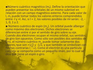 ■Número cuántico magnético (ml). Define la orientación que
pueden presentar los orbitales de un mismo subnivel en
relación con un campo magnético externo. Para cada valor de
l, ml puede tomar todos los valores enteros comprendidos
entre -l y +l. Así, si l = 2, los valores posibles de ml serán: -2, -
1, 0, 1 y 2.
■ Número cuántico de espín (ms). Un orbital puede albergar
como máximo dos electrones. Dichos electrones se
diferencian entre sí por el sentido de giro sobre su eje.
Cuando dos electrones ocupan el mismo orbital, sus sentidos
de giro son opuestos. Como sólo son posibles dos sentidos de
giro, el número cuántico ms puede tomar solamente dos
valores, que son +1/2 y -1/2, y que también se simbolizan con
flechas contrarias ( ). Como el electrón es una partícula
cargada se comporta como un pequeño imán, por lo cual se
dice que tiene un espín o giro.
 
