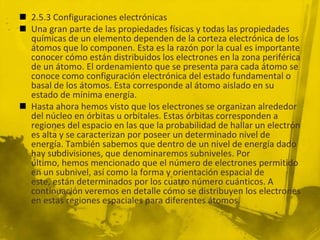  2.5.3 Configuraciones electrónicas
 Una gran parte de las propiedades físicas y todas las propiedades
químicas de un elemento dependen de la corteza electrónica de los
átomos que lo componen. Esta es la razón por la cual es importante
conocer cómo están distribuidos los electrones en la zona periférica
de un átomo. El ordenamiento que se presenta para cada átomo se
conoce como configuración electrónica del estado fundamental o
basal de los átomos. Esta corresponde al átomo aislado en su
estado de mínima energía.
 Hasta ahora hemos visto que los electrones se organizan alrededor
del núcleo en órbitas u orbitales. Estas órbitas corresponden a
regiones del espacio en las que la probabilidad de hallar un electrón
es alta y se caracterizan por poseer un determinado nivel de
energía. También sabemos que dentro de un nivel de energía dado
hay subdivisiones, que denominaremos subniveles. Por
último, hemos mencionado que el número de electrones permitido
en un subnivel, así como la forma y orientación espacial de
este, están determinados por los cuatro número cuánticos. A
continuación veremos en detalle cómo se distribuyen los electrones
en estas regiones espaciales para diferentes átomos.
 