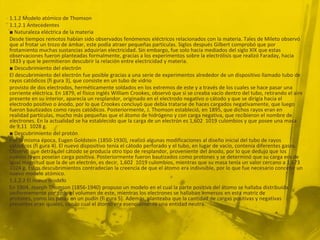 1.1.2 Modelo atómico de Thomson
1.1.2.1 Antecedentes
■ Naturaleza eléctrica de la materia
Desde tiempos remotos habían sido observados fenómenos eléctricos relacionados con la materia. Tales de Mileto observó
que al frotar un trozo de ámbar, este podía atraer pequeñas partículas. Siglos después Gilbert comprobó que por
frotamiento muchas sustancias adquirían electricidad. Sin embargo, fue solo hacia mediados del siglo XIX que estas
observaciones fueron planteadas formalmente, gracias a los experimentos sobre la electrólisis que realizó Faraday, hacia
1833 y que le permitieron descubrir la relación entre electricidad y materia.
■ Descubrimiento del electrón
El descubrimiento del electrón fue posible gracias a una serie de experimentos alrededor de un dispositivo llamado tubo de
rayos catódicos (fi gura 3), que consiste en un tubo de vidrio
provisto de dos electrodos, herméticamente soldados en los extremos de este y a través de los cuales se hace pasar una
corriente eléctrica. En 1879, el físico inglés William Crookes, observó que si se creaba vacío dentro del tubo, retirando el aire
presente en su interior, aparecía un resplandor, originado en el electrodo negativo o cátodo y que se dirigía hacia el
electrodo positivo o ánodo, por lo que Crookes concluyó que debía tratarse de haces cargados negativamente, que luego
fueron bautizados como rayos catódicos. Posteriormente, J. Thomson estableció, en 1895, que dichos rayos eran en
realidad partículas, mucho más pequeñas que el átomo de hidrógeno y con carga negativa, que recibieron el nombre de
electrones. En la actualidad se ha establecido que la carga de un electrón es 1,602 1019 culombios y que posee una masa
de 9,11 1028 g.
■ Descubrimiento del protón
Por la misma época, Eugen Goldstein (1850-1930), realizó algunas modificaciones al diseño inicial del tubo de rayos
catódicos (fi gura 4). El nuevo dispositivo tenía el cátodo perforado y el tubo, en lugar de vacío, contenía diferentes gases.
Observó que detrás del cátodo se producía otro tipo de resplandor, proveniente del ánodo, por lo que dedujo que los
nuevos rayos poseían carga positiva. Posteriormente fueron bautizados como protones y se determinó que su carga era de
igual magnitud que la de un electrón, es decir, 1,602 1019 culombios, mientras que su masa tenía un valor cercano a 1,673
1024 g. Estos descubrimientos contradecían la creencia de que el átomo era indivisible, por lo que fue necesario concebir un
nuevo modelo atómico.
1.1.2.2 El nuevo modelo
En 1904, Joseph Thomson (1856-1940) propuso un modelo en el cual la parte positiva del átomo se hallaba distribuida
uniformemente por todo el volumen de este, mientras los electrones se hallaban inmersos en esta matriz de
protones, como las pasas en un pudín (fi gura 5). Además, planteaba que la cantidad de cargas positivas y negativas
presentes eran iguales, con lo cual el átomo era esencialmente una entidad neutra.
 