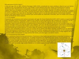 Descubrimiento de los rayos X
A fines del siglo XIX, en 1895, Wilhelm Roentgen (1845-1923), estudiando los rayos catódicos, observó que una lámina
recubierta con ciano-platinato de bario, que estaba a cierta distancia del tubo, emitía una fluorescencia verdosa.
Afirmó que dicha fluorescencia correspondía a unos rayos que atravesaban los materiales poco densos, como la
madera, pero que no pasaba a través de los más densos, como los metales. Además, no sufrían desviación por campos
eléctricos o magnéticos. Por esta razón, concluyó que estos rayos no deberían estar formados por partículas cargadas y
en esto se parecían a los rayos de luz. Roentgen los llamó rayos X. Los dos descubrimientos mencionados dejaban
entrever que había espacio entre los átomos que conformaban los materiales conocidos, pero no estaba claro cómo ni
dónde se distribuían estos espacios.
1.1.3.2 El modelo:
Proposición de la existencia del núcleo A principios del siglo XX, Ernest Rutherford (1871-1937) realizó un experimento
cuyos resultados fueron inquietantes. Observó que cuando un haz de partículas alfa, emitidas por el polonio, uno de
los elementos radiactivos, golpeaba contra una lámina de oro (fi gura 8), algunas de las partículas incidentes
rebotaban, hasta el punto de invertir completamente la dirección de su trayectoria. Esto era tan increíble como si al
disparar una bala contra una hoja de papel, ésta rebotara. Con el fi n de dar una explicación a este hecho, Rutherford
propuso, en 1911, la existencia del núcleo atómico (fi gura 9), como una zona central densa, en la cual se concentraba
cerca del 99,95% de la masa atómica. El núcleo debía ser positivo, puesto que las partículas alfa, también
positivas, eran rechazadas al chocar contra los núcleos de los átomos del metal. También estableció que los electrones
debían mantenerse en constante movimiento en torno al núcleo, aunque a una cierta distancia, con lo cual gran parte
del volumen del átomo sería espacio vacío. Al igual que Thomson, Rutherford consideró que la carga negativa de los
electrones debía contrarrestar la carga positiva del núcleo, para dar lugar a un átomo neutro.
1.1.3.3 Inconsistencias del modelo
Si bien, numerosos fueron los descubrimientos y fenómenos observados que permitieron comprobar la existencia del
núcleo atómico y dilucidar su constitución, el modelo propuesto por Rutherford tenía ciertas inconsistencias. De
acuerdo con la física clásica, toda partícula acelerada, como es el caso de un electrón girando alrededor del núcleo de
un átomo, emite energía, en la forma de radiaciones electromagnéticas. En consecuencia, el electrón debería perder
energía continuamente, hasta terminar precipitándose sobre el núcleo, dando lugar a un colapso atómico. Teniendo en
cuenta que esto no sucede, algo estaba fallando en el modelo propuesto por Rutherford.
 