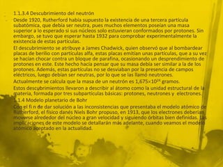 1.1.3.4 Descubrimiento del neutrón
Desde 1920, Rutherford había supuesto la existencia de una tercera partícula
subatómica, que debía ser neutra, pues muchos elementos poseían una masa
superior a lo esperado si sus núcleos solo estuvieran conformados por protones. Sin
embargo, se tuvo que esperar hasta 1932 para comprobar experimentalmente la
existencia de estas partículas.
El descubrimiento se atribuye a James Chadwick, quien observó que al bombardear
placas de berilio con partículas alfa, estas placas emitían unas partículas, que a su vez
se hacían chocar contra un bloque de parafina, ocasionando un desprendimiento de
protones en este. Este hecho hacía pensar que su masa debía ser similar a la de los
protones. Además, estas partículas no se desviaban por la presencia de campos
eléctricos, luego debían ser neutras, por lo que se las llamó neutrones.
Actualmente se calcula que la masa de un neutrón es 1,675 1024 gramos.
Estos descubrimientos llevaron a describir al átomo como la unidad estructural de la
materia, formada por tres subpartículas básicas: protones, neutrones y electrones.
1.1.4 Modelo planetario de Bohr
Con el fi n de dar solución a las inconsistencias que presentaba el modelo atómico de
Rutherford, el físico danés Niels Bohr propuso, en 1913, que los electrones deberían
moverse alrededor del núcleo a gran velocidad y siguiendo órbitas bien definidas. Las
implicaciones de este modelo se detallarán más adelante, cuando veamos el modelo
atómico aceptado en la actualidad.
 