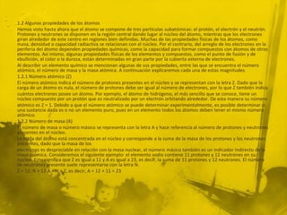 1.2 Algunas propiedades de los átomos
Hemos visto hasta ahora que el átomo se compone de tres partículas subatómicas: el protón, el electrón y el neutrón.
Protones y neutrones se disponen en la región central dando lugar al núcleo del átomo, mientras que los electrones
giran alrededor de este centro en regiones bien definidas. Muchas de las propiedades físicas de los átomos, como
masa, densidad o capacidad radiactiva se relacionan con el núcleo. Por el contrario, del arreglo de los electrones en la
periferia del átomo dependen propiedades químicas, como la capacidad para formar compuestos con átomos de otros
elementos. Así mismo, algunas propiedades físicas de los elementos y compuestos, como el punto de fusión y de
ebullición, el color o la dureza, están determinadas en gran parte por la cubierta externa de electrones.
Al describir un elemento químico se mencionan algunas de sus propiedades, entre las que se encuentra el número
atómico, el número de masa y la masa atómica. A continuación explicaremos cada una de estas magnitudes.
1.2.1 Número atómico (Z)
El número atómico indica el número de protones presentes en el núcleo y se representan con la letra Z. Dado que la
carga de un átomo es nula, el número de protones debe ser igual al número de electrones, por lo que Z también indica
cuántos electrones posee un átomo. Por ejemplo, el átomo de hidrógeno, el más sencillo que se conoce, tiene un
núcleo compuesto por un protón que es neutralizado por un electrón orbitando alrededor. De esta manera su número
atómico es Z = 1. Debido a que el número atómico se puede determinar experimentalmente, es posible determinar si
una sustancia dada es o no un elemento puro, pues en un elemento todos los átomos deben tener el mismo número
atómico.
1.2.2 Número de masa (A)
El número de masa o número másico se representa con la letra A y hace referencia al número de protones y neutrones
presentes en el núcleo.
La masa del átomo está concentrada en el núcleo y corresponde a la suma de la masa de los protones y los neutrones
presentes, dado que la masa de los
electrones es despreciable en relación con la masa nuclear, el número másico también es un indicador indirecto de la
masa atómica. Consideremos el siguiente ejemplo: el elemento sodio contiene 11 protones y 12 neutrones en su
núcleo. Esto significa que Z es igual a 11 y A es igual a 23, es decir, la suma de 11 protones y 12 neutrones. El número
de neutrones presente suele representarse con la letra N.
Z = 11; N = 12 A = N + Z, es decir, A = 12 + 11 = 23
 
