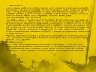 1.2.5 Masa atómica
Si bien la masa de un átomo no puede ser registrada por las balanzas más sensibles, esta magnitud ha
sido calculada en valores cercanos a los 10 -24 gramos. Por ejemplo, la masa de un átomo de hidrógeno
es 1,67 10 -24 g. Sin embargo, para facilitar los cálculos relativos a las masas atómicas de la gran
variedad de elementos químicos conocidos, se ha ideado un sistema de masas relativas, en el cual, la
masa de un elemento dado se calcula comparándola con la masa de otro, que se
toma, arbitrariamente, como unidad patrón.
Hasta 1962, el oxígeno se empleó como patrón. Así, al átomo de oxígeno se le asignó una masa de 16
unidades de masa atómica (abreviado como u.m.a.), con lo cual una u.m.a. equivalía a 1/16 de la masa
del átomo de oxígeno. Más tarde, la unidad patrón fue remplazada por el átomo de carbono, cuya masa
es exactamente 12 u.m.a. Esta es la unidad patrón que se emplea en la actualidad, de manera que una
u.m.a. es igual a 1/12 de la masa del átomo de carbono 12. De acuerdo con esta escala, el oxígeno tiene
una masa de 15,99 u.m.a., mientras que el hidrógeno pesa 1,007 u.m.a. Debido a la existencia de
isótopos, la masa atómica de un elemento cualquiera es el promedio de la masa relativa de cada uno de
sus formas isotópicas.
Ahora bien, si tomamos una cantidad en gramos, igual a la masa atómica de un elemento, expresada en
u.m.a., obtenemos una nueva magnitud, denominada átomo-gramo. Así, un átomo-gramo de oxígeno
equivale a 15,99 g (fi gura 14).
1.2.6 Masa molecular
La masa molecular corresponde a la masa de una molécula, que es igual a la suma de las masas
atómicas promedio de los átomos que la constituyen. Para calcular la masa molecular es necesario
saber qué elementos forman el compuesto, su masa atómica y el número de átomos presentes
en la molécula. La fórmula química nos indica qué elementos forman el compuesto y su número.
 