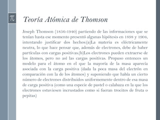 Teoría Atómica de Thomson
Joseph Thomson (1856-1940) partiendo de las informaciones que se
tenían hasta ese momento presentó algunas hipótesis en 1898 y 1904,
intentando justificar dos hechos:(a)La materia es eléctricamente
neutra, lo que hace pensar que, además de electrones, debe de haber
partículas con cargas positivas.(b)Los electrones pueden extraerse de
los átomos, pero no así las cargas positivas. Propuso entonces un
modelo para el átomo en el que la mayoría de la masa aparecía
asociada con la carga positiva (dada la poca masa del electrón en
comparación con la de los átomos) y suponiendo que había un cierto
número de electrones distribuidos uniformemente dentro de esa masa
de carga positiva (como una especie de pastel o calabaza en la que los
electrones estuviesen incrustados como si fueran trocitos de fruta o
pepitas)
 