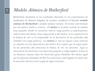 Modelo Atómico de Rutherford
Rutherford, basándose en los resultados obtenidos en sus experimentos de
bombardeo de láminas delgadas de metales, estableció el llamado modelo
atómico de Rutherford o modelo atómico nuclear. El átomo está formado
por dos partes: núcleo y corteza. El núcleo es la parte central, de tamaño
muy pequeño, donde se encuentra toda la carga positiva y, prácticamente,
toda la masa del átomo. Esta carga positiva del núcleo, en la experiencia de
la lámina de oro, es la responsable de la desviación de las partículas alfa
(también con carga positiva). La corteza es casi un espacio vacío, inmenso
en relación con las dimensiones del núcleo. Eso explica que la mayor parte
de las partículas alfa atraviesan la lámina de oro sin desviarse. Aquí se
encuentran los electrones con masa muy pequeña y carga negativa. Como en
un diminuto sistema solar, los electrones giran alrededor del núcleo, igual
que los planetas alrededor del Sol. Los electrones están ligados al núcleo por
la atracción eléctrica entre cargas de signo contrario.
 