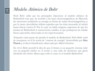 Modelo Atómico de Bohr
Niels Bohr sabía que las principales objeciones al modelo atómico de
Rutherford eran que, de acuerdo a las leyes electromagnéticas de Maxwell,
los electrones irradiarían su energía en forma de ondas electromagnéticas y,
por lo tanto, describirían órbitas espirales que los irían acercando al núcleo
hasta chocar contra él. Por lo cual, no había ninguna esperanza de que los
átomos de Rutherford se mantuvieran estables ni que produjeran las nítidas
líneas espectrales observadas en los espectroscopios.
Tomando como punto de partida el modelo de Rutherford, Niels Bohr trató
de incorporar en él la teoría de “cuantos de energía” desarrollada por Max
Planck y el efecto fotoeléctrico observado por Albert Einstein.
En 1913, Bohr postuló la idea de que el átomo es un pequeño sistema solar
con un pequeño núcleo en el centro y una nube de electrones que giran
alrededor del núcleo. Hasta aquí, todo es como en el modelo Rutherford.
 