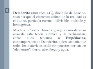 Demócrito (380 años a.C.), discípulo de Leucipo,
sostenía que el elemento último de la realidad es
el átomo, partícula eterna, indivisible, invisible y
homogénea.
Muchos filósofos clásicos griegos consideraban
absurda esta teoría atómica y la rechazaban;
entre ellos tenemos a Empédocles,
contemporáneo de Demócrito, quien sostenía que
todos los materiales están compuestos por cuatro
“elementos”: tierra, aire, fuego y agua.
 