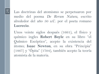 Las doctrinas del atomismo se perpetuaron por
medio del poema De Rerum Natura, escrito
alrededor del año 50 a.C. por el poeta romano
Lucrecio.
Unos veinte siglos después (1661), el físico y
químico ingles Robert Boyle en su libro “el
Químico Escéptico”, acepto la existencia del
átomo; Isaac Newton, en su obra “Principia”
(1867) y “Ópita” (1704), también acepto la teoría
atomista de la materia.
 