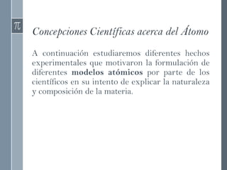 Concepciones Científicas acerca del Átomo
A continuación estudiaremos diferentes hechos
experimentales que motivaron la formulación de
diferentes modelos atómicos por parte de los
científicos en su intento de explicar la naturaleza
y composición de la materia.
 