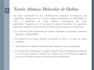 Teoría Atómica Molecular de Dalton
Las leyes ponderales de las combinaciones químicas encontraron una
explicación satisfactoria en la teoría atómica formulada por DALTON en
1803 y publicada en 1808. Dalton reinterpreta las leyes
ponderales basándose en el concepto de átomo. Establece los siguientes
postulados o hipótesis, partiendo de la idea de que la materia es discontinua:
› Los elementos están constituidos por átomos consistentes en partículas materiales
separadas e indestructibles.
› Los átomos de un mismo elemento son iguales en masa y en todas las demás
cualidades.
› Los átomos de los distintos elementos tienen diferentes masa y propiedades
› Los compuestos se forman por la unión de átomos de los correspondientes elementos
en una relación numérica sencilla. Los «átomos» de un determinado compuesto
son a su vez idénticos en masa y en todas sus otras propiedades.
 