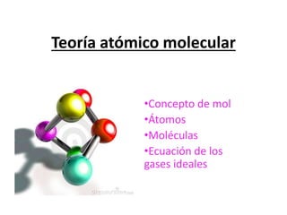 Teoría atómico molecular
•Concepto de mol
•Átomos
•Moléculas
•Ecuación de los
gases ideales
 