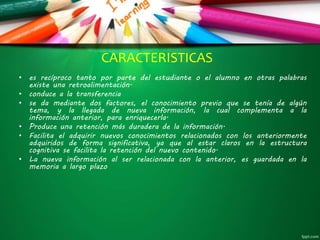 CARACTERISTICAS
• es recíproco tanto por parte del estudiante o el alumno en otras palabras
existe una retroalimentación.
• conduce a la transferencia
• se da mediante dos factores, el conocimiento previo que se tenía de algún
tema, y la llegada de nueva información, la cual complementa a la
información anterior, para enriquecerla.
• Produce una retención más duradera de la información.
• Facilita el adquirir nuevos conocimientos relacionados con los anteriormente
adquiridos de forma significativa, ya que al estar claros en la estructura
cognitiva se facilita la retención del nuevo contenido.
• La nueva información al ser relacionada con la anterior, es guardada en la
memoria a largo plazo
 