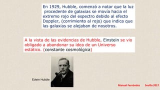 Manuel Fernández Sevilla 2017
A la vista de las evidencias de Hubble, Einstein se vio
obligado a abandonar su idea de un Universo
estático. (constante cosmológica)
Edwin Hubble
En 1929, Hubble, comenzó a notar que la luz
procedente de galaxias se movía hacia el
extremo rojo del espectro debido al efecto
Doppler, (corrimiento al rojo) que indica que
las galaxias se alejaban de nosotros.
 