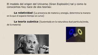 El modelo del origen del Universo (Gran Explosión) tal y como lo
conocemos hoy nace de dos teorías:
La relatividad (La presencia de materia y energía, determina la manera
en la que el espacio-tiempo se curva)
La teoría cuántica (Sustentada en la naturaleza dual partícula/onda,
de la materia)
 