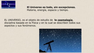 El Universo es todo, sin excepciones.
Materia, energía, espacio y tiempo.
EL UNIVERSO, es el objeto de estudio de la cosmología,
disciplina basada en la Física y en la cual se describen todos sus
aspectos y sus fenómenos.
 
