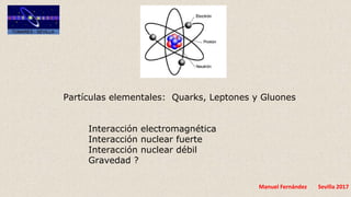 Manuel Fernández Sevilla 2017
Partículas elementales: Quarks, Leptones y Gluones
Interacción electromagnética
Interacción nuclear fuerte
Interacción nuclear débil
Gravedad ?
 