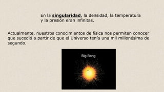 En la singularidad, la densidad, la temperatura
y la presión eran infinitas.
Actualmente, nuestros conocimientos de física nos permiten conocer
que sucedió a partir de que el Universo tenía una mil millonésima de
segundo.
 