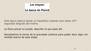 22
Las etapas:
La época de Planck
Esta época abarca desde un hipotético instante cero hasta 10-43
segundos después del mismo.
La física actual no puede, describir lo que pasó ahí.
Necesitamos la teoría de la gravedad cuántica para poder decir algo con
sentido acerca de esta etapa.
 