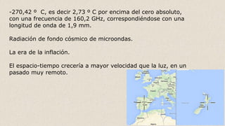-270,42 º C, es decir 2,73 º C por encima del cero absoluto,
con una frecuencia de 160,2 GHz, correspondiéndose con una
longitud de onda de 1,9 mm.
Radiación de fondo cósmico de microondas.
La era de la inflación.
El espacio-tiempo crecería a mayor velocidad que la luz, en un
pasado muy remoto.
 