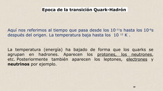 29
Epoca de la transición Quark-Hadrón
Aquí nos referimos al tiempo que pasa desde los 10-11
s hasta los 10-6
s
después del origen. La temperatura baja hasta los 10 12
K .
La temperatura (energía) ha bajado de forma que los quarks se
agrupan en hadrones. Aparecen los protones, los neutrones,
etc. Posteriormente también aparecen los leptones, electrones y
neutrinos por ejemplo.
 