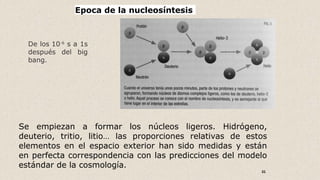 31
Epoca de la nucleosíntesis
De los 10-6
s a 1s
después del big
bang.
Se empiezan a formar los núcleos ligeros. Hidrógeno,
deuterio, tritio, litio… las proporciones relativas de estos
elementos en el espacio exterior han sido medidas y están
en perfecta correspondencia con las predicciones del modelo
estándar de la cosmología.
 