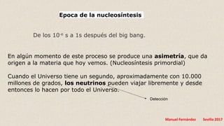 Manuel Fernández Sevilla 2017
En algún momento de este proceso se produce una asimetría, que da
origen a la materia que hoy vemos. (Nucleosíntesis primordial)
Cuando el Universo tiene un segundo, aproximadamente con 10.000
millones de grados, los neutrinos pueden viajar libremente y desde
entonces lo hacen por todo el Universo.
Epoca de la nucleosíntesis
De los 10-6
s a 1s después del big bang.
Detección
 