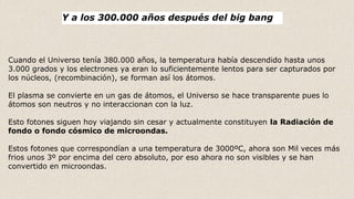 Cuando el Universo tenía 380.000 años, la temperatura había descendido hasta unos
3.000 grados y los electrones ya eran lo suficientemente lentos para ser capturados por
los núcleos, (recombinación), se forman así los átomos.
El plasma se convierte en un gas de átomos, el Universo se hace transparente pues lo
átomos son neutros y no interaccionan con la luz.
Esto fotones siguen hoy viajando sin cesar y actualmente constituyen la Radiación de
fondo o fondo cósmico de microondas.
Estos fotones que correspondían a una temperatura de 3000ºC, ahora son Mil veces más
frios unos 3º por encima del cero absoluto, por eso ahora no son visibles y se han
convertido en microondas.
Y a los 300.000 años después del big bang
 