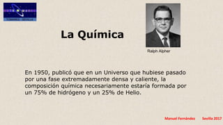 Manuel Fernández Sevilla 2017
La Química
Ralph Alpher
En 1950, publicó que en un Universo que hubiese pasado
por una fase extremadamente densa y caliente, la
composición química necesariamente estaría formada por
un 75% de hidrógeno y un 25% de Helio.
 