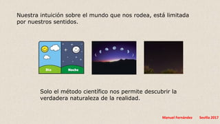 Manuel Fernández Sevilla 2017
Solo el método científico nos permite descubrir la
verdadera naturaleza de la realidad.
Nuestra intuición sobre el mundo que nos rodea, está limitada
por nuestros sentidos.
 