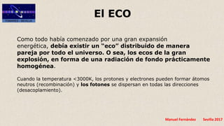 Manuel Fernández Sevilla 2017
El ECO
Como todo había comenzado por una gran expansión
energética, debía existir un “eco” distribuido de manera
pareja por todo el universo. O sea, los ecos de la gran
explosión, en forma de una radiación de fondo prácticamente
homogénea.
Cuando la temperatura <3000K, los protones y electrones pueden formar átomos
neutros (recombinación) y los fotones se dispersan en todas las direcciones
(desacoplamiento).
 