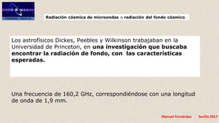 Manuel Fernández Sevilla 2017
Los astrofísicos Dickes, Peebles y Wilkinson trabajaban en la
Universidad de Princeton, en una investigación que buscaba
encontrar la radiación de fondo, con las características
esperadas.
Una frecuencia de 160,2 GHz, correspondiéndose con una longitud
de onda de 1,9 mm.
 